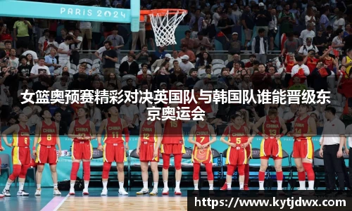 女篮奥预赛精彩对决英国队与韩国队谁能晋级东京奥运会