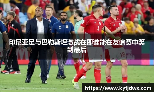 印尼亚足与巴勒斯坦激战在即谁能在友谊赛中笑到最后
